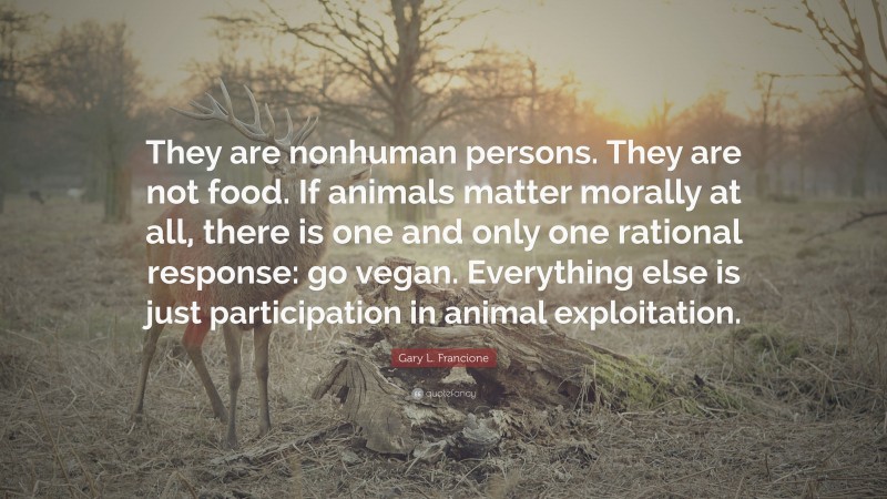 Gary L. Francione Quote: “They are nonhuman persons. They are not food. If animals matter morally at all, there is one and only one rational response: go vegan. Everything else is just participation in animal exploitation.”