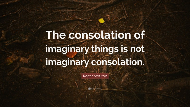 Roger Scruton Quote: “The consolation of imaginary things is not imaginary consolation.”