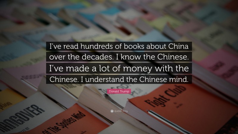 Donald Trump Quote: “I’ve read hundreds of books about China over the decades. I know the Chinese. I’ve made a lot of money with the Chinese. I understand the Chinese mind.”