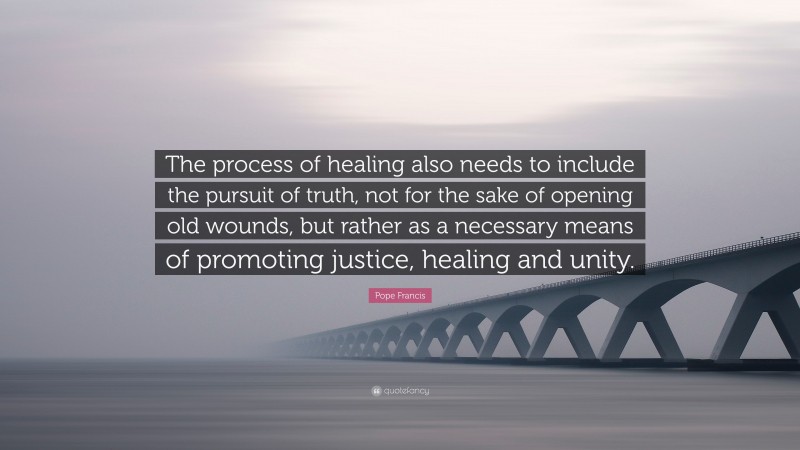 Pope Francis Quote: “The process of healing also needs to include the pursuit of truth, not for the sake of opening old wounds, but rather as a necessary means of promoting justice, healing and unity.”