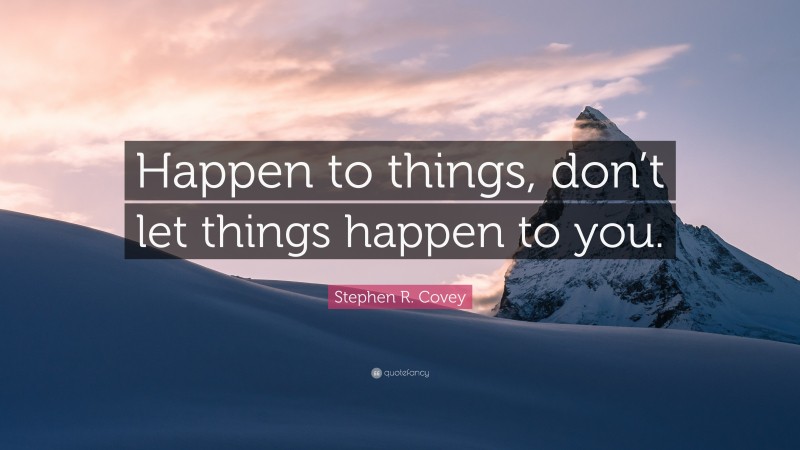 Stephen R. Covey Quote: “Happen to things, don’t let things happen to you.”