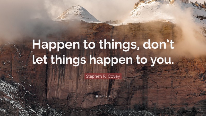 Stephen R. Covey Quote: “Happen to things, don’t let things happen to you.”