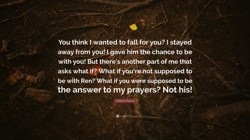 Colleen Houck Quote: “You think I wanted to fall for you? I stayed away from you! I gave him the chance to be with you! But there’s another part of me that asks what if? What if you’re not supposed to be with Ren? What if you were supposed to be the answer to my prayers? Not his!”