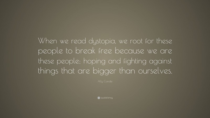 Ally Condie Quote: “When we read dystopia, we root for these people to break free because we are these people; hoping and fighting against things that are bigger than ourselves.”