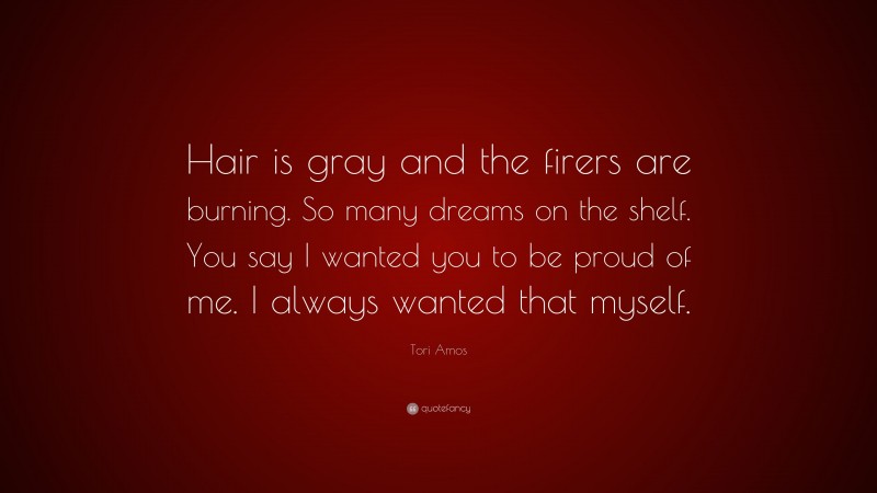 Tori Amos Quote: “Hair is gray and the firers are burning. So many dreams on the shelf. You say I wanted you to be proud of me. I always wanted that myself.”