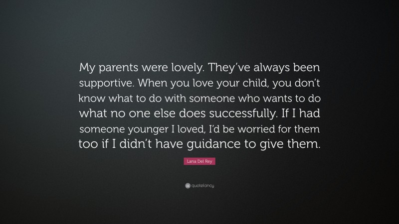 Lana Del Rey Quote: “My parents were lovely. They’ve always been supportive. When you love your child, you don’t know what to do with someone who wants to do what no one else does successfully. If I had someone younger I loved, I’d be worried for them too if I didn’t have guidance to give them.”