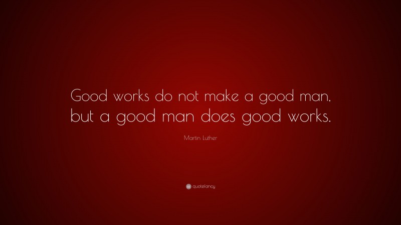 Martin Luther Quote: “Good works do not make a good man, but a good man does good works.”