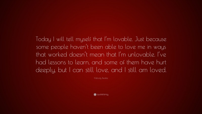 Melody Beattie Quote: “Today I will tell myself that I’m lovable. Just because some people haven’t been able to love me in ways that worked doesn’t mean that I’m unlovable. I’ve had lessons to learn, and some of them have hurt deeply, but I can still love, and I still am loved.”