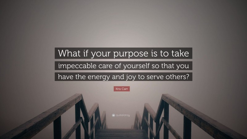Kris Carr Quote: “What if your purpose is to take impeccable care of yourself so that you have the energy and joy to serve others?”