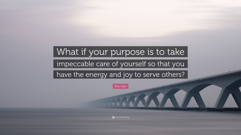 Kris Carr Quote: “What if your purpose is to take impeccable care of yourself so that you have the energy and joy to serve others?”