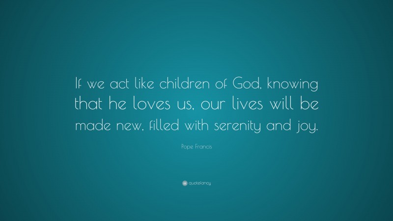 Pope Francis Quote: “If we act like children of God, knowing that he loves us, our lives will be made new, filled with serenity and joy.”