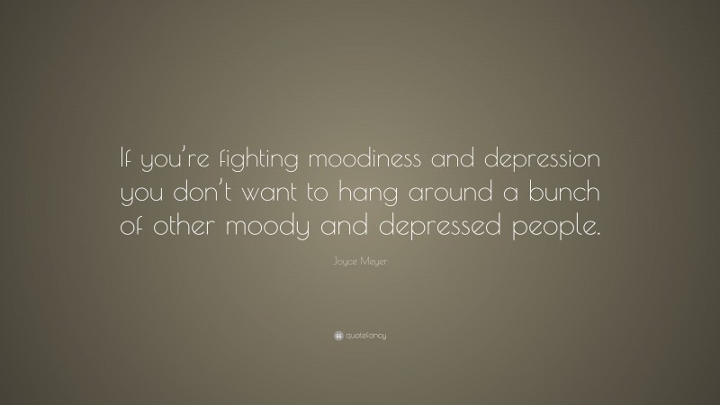 Joyce Meyer Quote: “If you’re fighting moodiness and depression you don’t want to hang around a bunch of other moody and depressed people.”