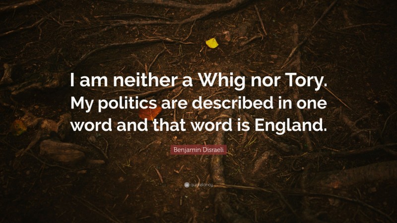 Benjamin Disraeli Quote: “I am neither a Whig nor Tory. My politics are described in one word and that word is England.”