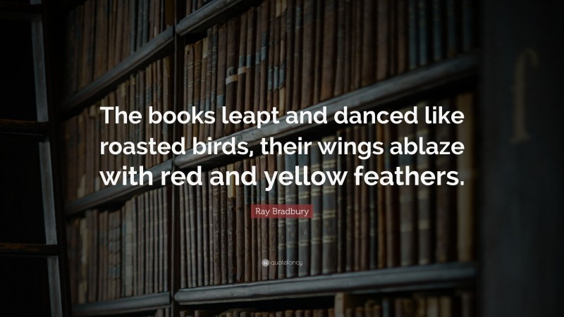 Ray Bradbury Quote: “The books leapt and danced like roasted birds, their wings ablaze with red and yellow feathers.”