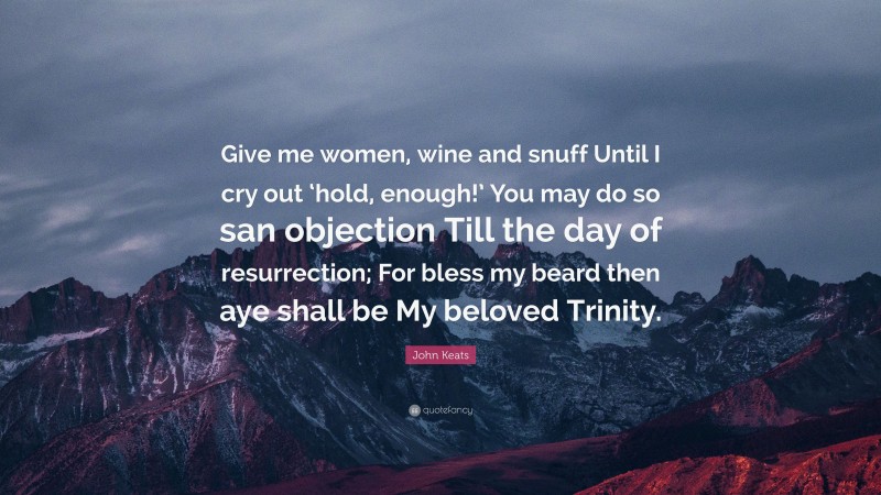 John Keats Quote: “Give me women, wine and snuff Until I cry out ‘hold, enough!’ You may do so san objection Till the day of resurrection; For bless my beard then aye shall be My beloved Trinity.”