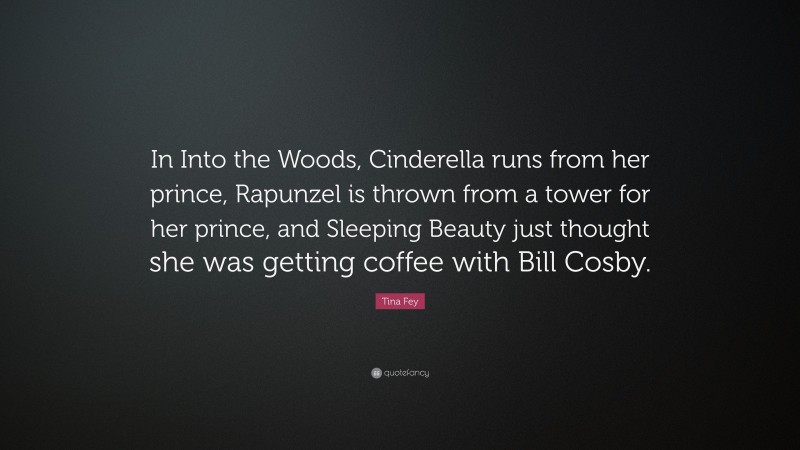 Tina Fey Quote: “In Into the Woods, Cinderella runs from her prince, Rapunzel is thrown from a tower for her prince, and Sleeping Beauty just thought she was getting coffee with Bill Cosby.”