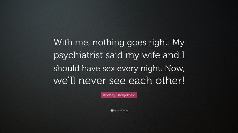 Rodney Dangerfield Quote: “With me, nothing goes right. My psychiatrist said my wife and I should have sex every night. Now, we’ll never see each other!”