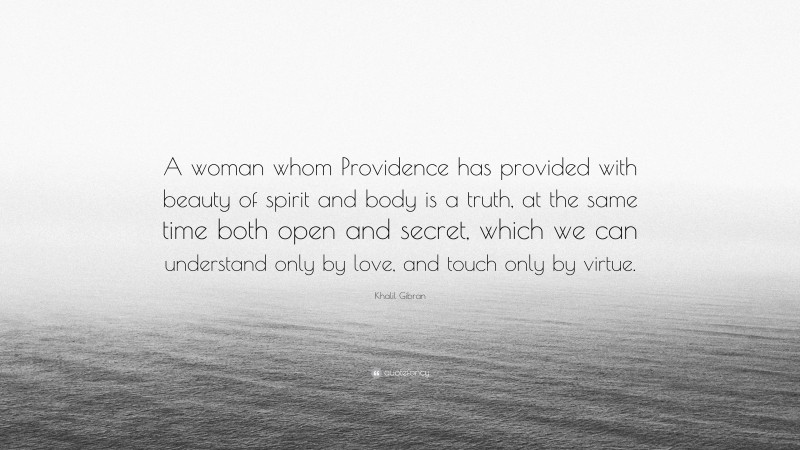 Khalil Gibran Quote: “A woman whom Providence has provided with beauty of spirit and body is a truth, at the same time both open and secret, which we can understand only by love, and touch only by virtue.”
