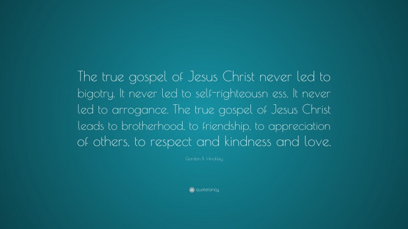 Gordon B. Hinckley Quote: “The true gospel of Jesus Christ never led to bigotry. It never led to self-righteousn ess. It never led to arrogance. The true gospel of Jesus Christ leads to brotherhood, to friendship, to appreciation of others, to respect and kindness and love.”