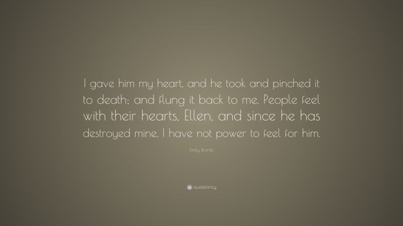 Emily Brontë Quote: “I gave him my heart, and he took and pinched it to death; and flung it back to me. People feel with their hearts, Ellen, and since he has destroyed mine, I have not power to feel for him.”