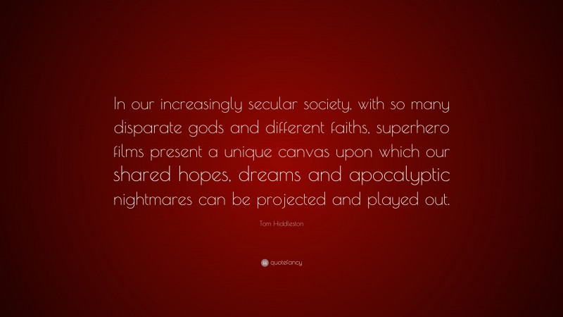 Tom Hiddleston Quote: “In our increasingly secular society, with so many disparate gods and different faiths, superhero films present a unique canvas upon which our shared hopes, dreams and apocalyptic nightmares can be projected and played out.”