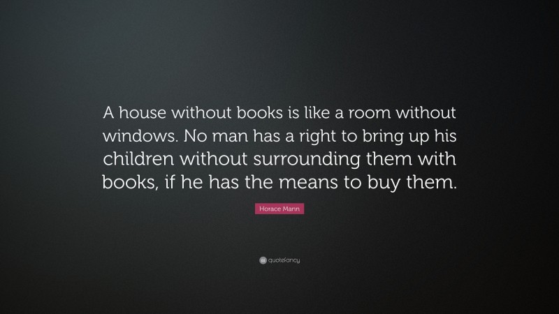 Horace Mann Quote: “A house without books is like a room without windows. No man has a right to bring up his children without surrounding them with books, if he has the means to buy them.”
