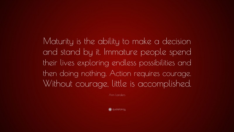 Ann Landers Quote: “Maturity is the ability to make a decision and stand by it. Immature people spend their lives exploring endless possibilities and then doing nothing. Action requires courage. Without courage, little is accomplished.”