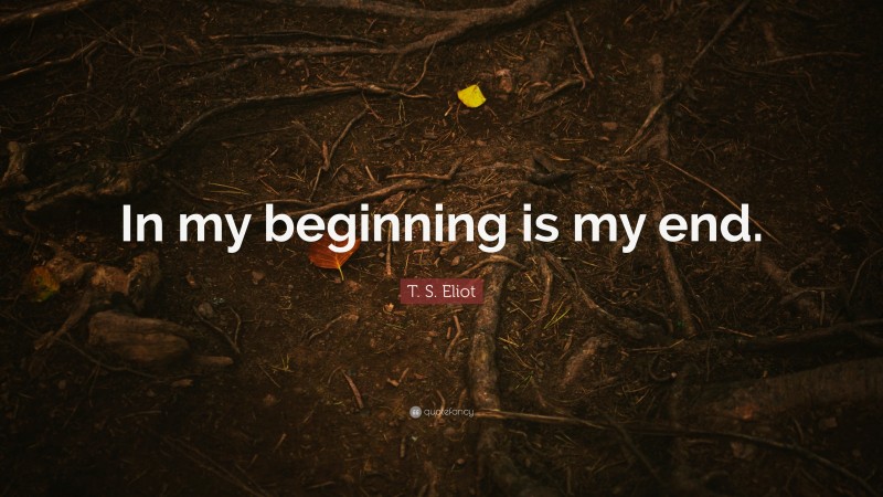 T. S. Eliot Quote: “In my beginning is my end.”