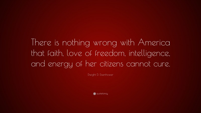 Dwight D. Eisenhower Quote: “There is nothing wrong with America that faith, love of freedom, intelligence, and energy of her citizens cannot cure.”
