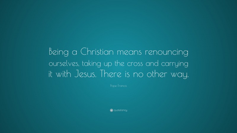 Pope Francis Quote: “Being a Christian means renouncing ourselves, taking up the cross and carrying it with Jesus. There is no other way.”