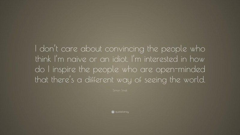 Simon Sinek Quote: “I don’t care about convincing the people who think I’m naive or an idiot. I’m interested in how do I inspire the people who are open-minded that there’s a different way of seeing the world.”