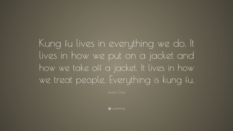 Jackie Chan Quote: “Kung fu lives in everything we do. It lives in how we put on a jacket and how we take off a jacket. It lives in how we treat people. Everything is kung fu.”