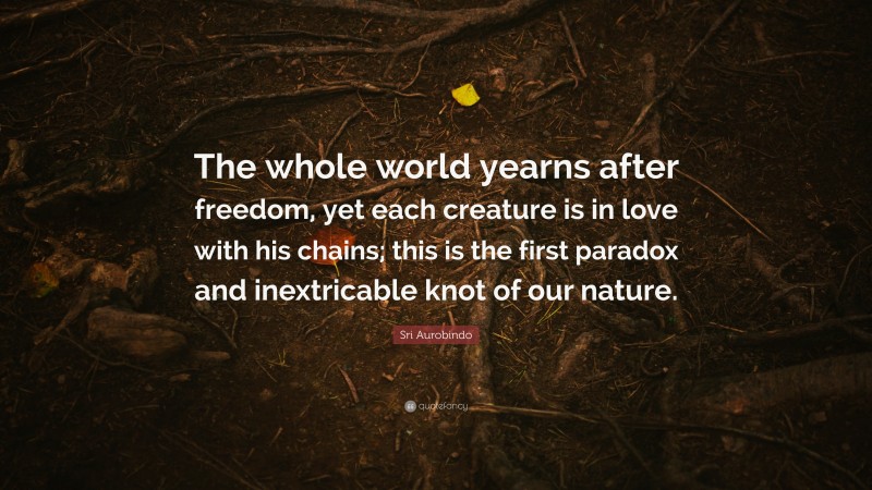Sri Aurobindo Quote: “The whole world yearns after freedom, yet each creature is in love with his chains; this is the first paradox and inextricable knot of our nature.”