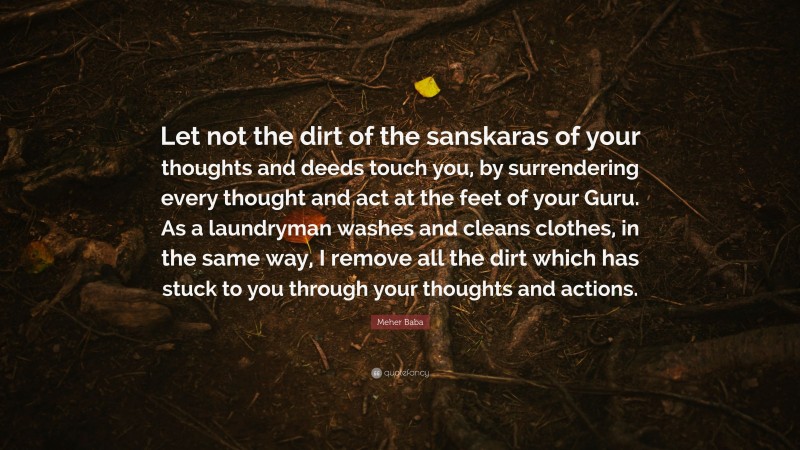 Meher Baba Quote: “Let not the dirt of the sanskaras of your thoughts and deeds touch you, by surrendering every thought and act at the feet of your Guru. As a laundryman washes and cleans clothes, in the same way, I remove all the dirt which has stuck to you through your thoughts and actions.”