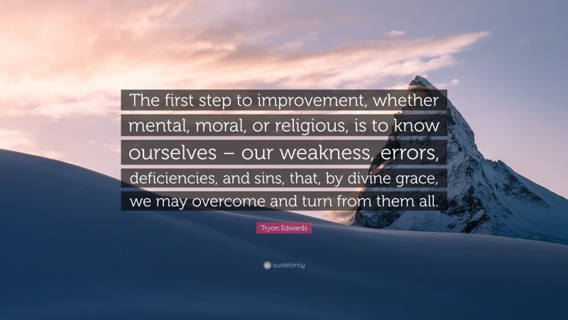 Tryon Edwards Quote: “The first step to improvement, whether mental, moral, or religious, is to know ourselves – our weakness, errors, deficiencies, and sins, that, by divine grace, we may overcome and turn from them all.”