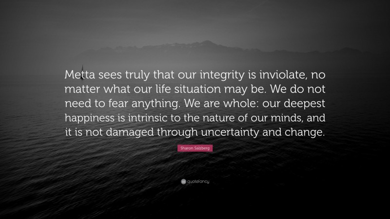 Sharon Salzberg Quote: “Metta sees truly that our integrity is inviolate, no matter what our life situation may be. We do not need to fear anything. We are whole: our deepest happiness is intrinsic to the nature of our minds, and it is not damaged through uncertainty and change.”