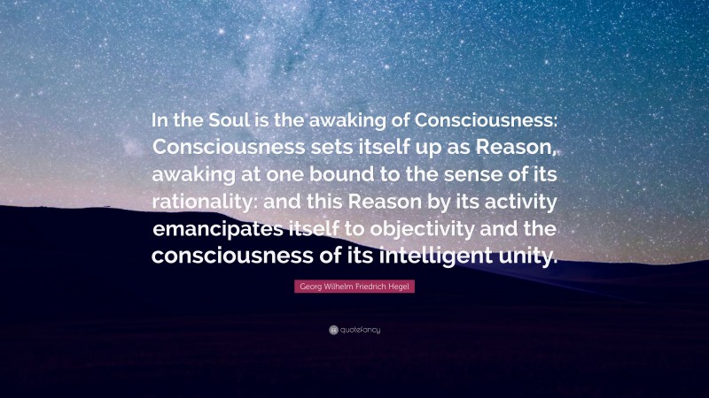 Georg Wilhelm Friedrich Hegel Quote: “In the Soul is the awaking of Consciousness: Consciousness sets itself up as Reason, awaking at one bound to the sense of its rationality: and this Reason by its activity emancipates itself to objectivity and the consciousness of its intelligent unity.”