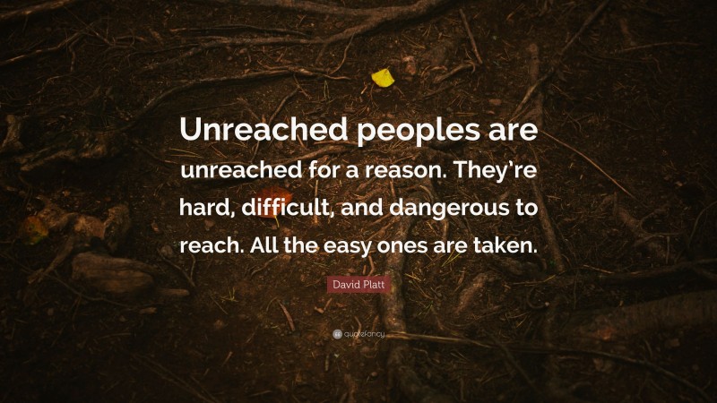 David Platt Quote: “Unreached peoples are unreached for a reason. They’re hard, difficult, and dangerous to reach. All the easy ones are taken.”