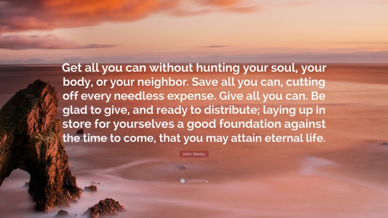 John Wesley Quote: “Get all you can without hunting your soul, your body, or your neighbor. Save all you can, cutting off every needless expense. Give all you can. Be glad to give, and ready to distribute; laying up in store for yourselves a good foundation against the time to come, that you may attain eternal life.”