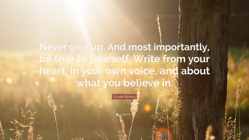 Louise Brown Quote: “Never give up. And most importantly, be true to yourself. Write from your heart, in your own voice, and about what you believe in.”