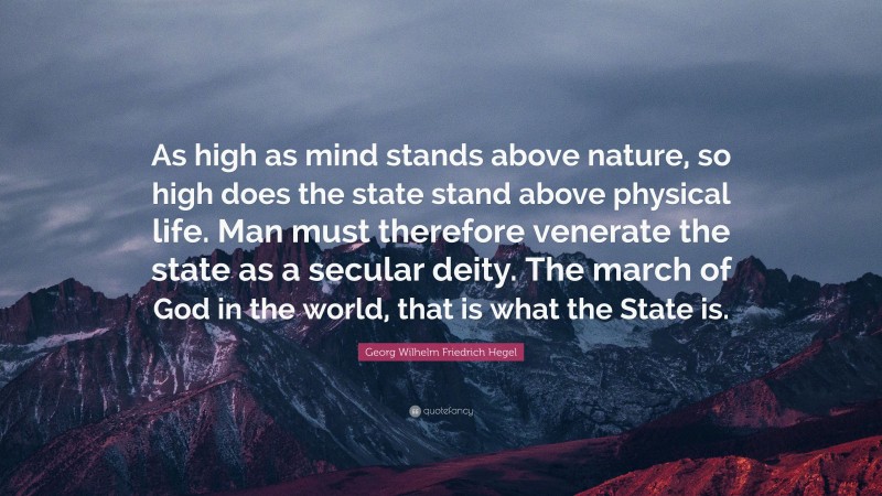 Georg Wilhelm Friedrich Hegel Quote: “As high as mind stands above nature, so high does the state stand above physical life. Man must therefore venerate the state as a secular deity. The march of God in the world, that is what the State is.”