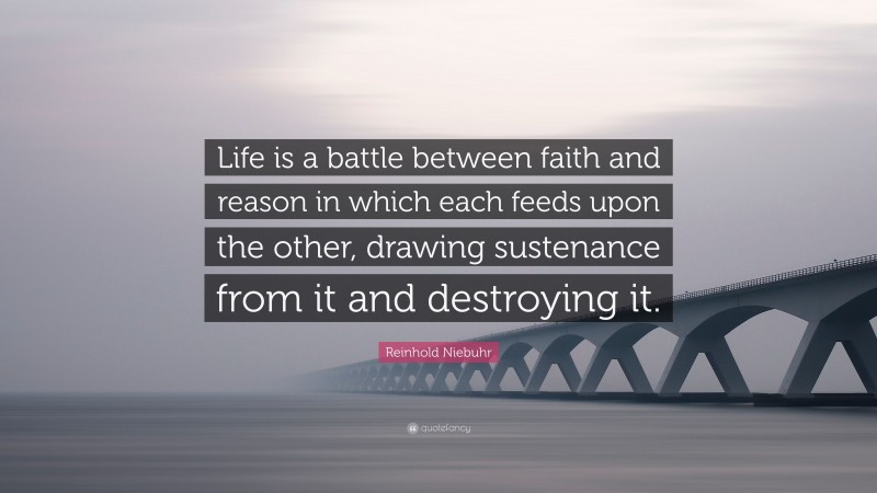 Reinhold Niebuhr Quote: “Life is a battle between faith and reason in which each feeds upon the other, drawing sustenance from it and destroying it.”