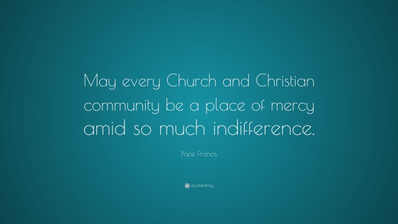 Pope Francis Quote: “May every Church and Christian community be a place of mercy amid so much indifference.”