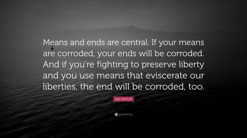 Nat Hentoff Quote: “Means and ends are central. If your means are corroded, your ends will be corroded. And if you’re fighting to preserve liberty and you use means that eviscerate our liberties, the end will be corroded, too.”