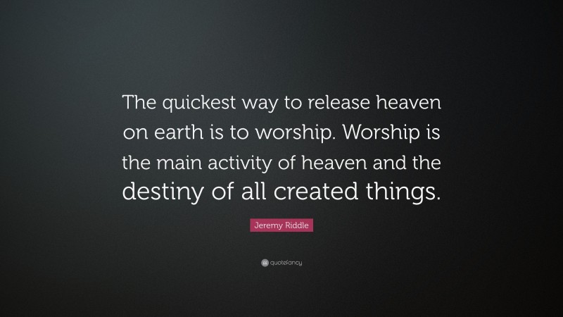Jeremy Riddle Quote: “The quickest way to release heaven on earth is to worship. Worship is the main activity of heaven and the destiny of all created things.”
