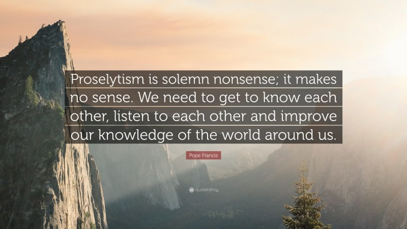 Pope Francis Quote: “Proselytism is solemn nonsense; it makes no sense. We need to get to know each other, listen to each other and improve our knowledge of the world around us.”