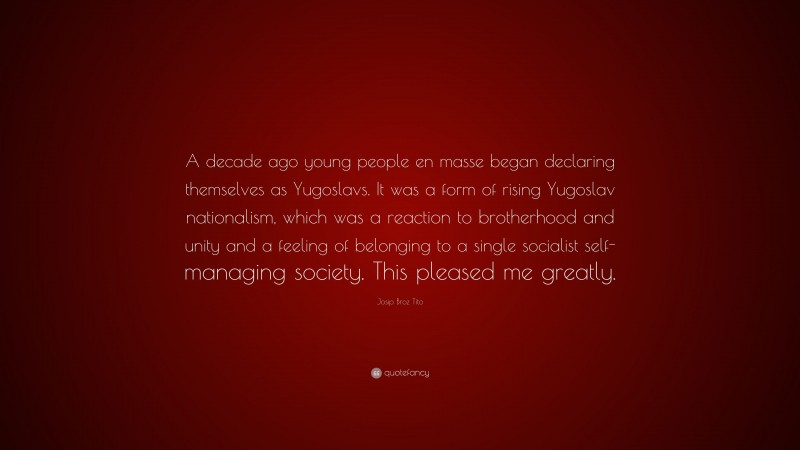Josip Broz Tito Quote: “A decade ago young people en masse began declaring themselves as Yugoslavs. It was a form of rising Yugoslav nationalism, which was a reaction to brotherhood and unity and a feeling of belonging to a single socialist self-managing society. This pleased me greatly.”