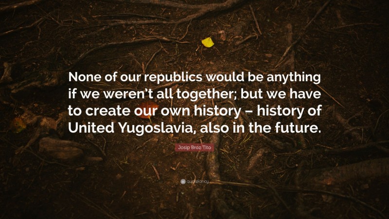 Josip Broz Tito Quote: “None of our republics would be anything if we weren’t all together; but we have to create our own history – history of United Yugoslavia, also in the future.”
