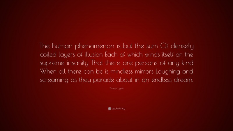 Thomas Ligotti Quote: “The human phenomenon is but the sum Of densely coiled layers of illusion Each of which winds itself on the supreme insanity That there are persons of any kind When all there can be is mindless mirrors Laughing and screaming as they parade about in an endless dream.”