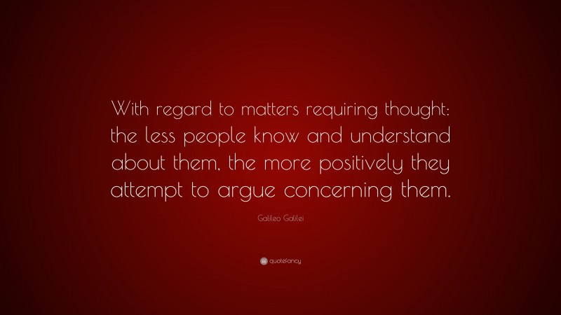 Galileo Galilei Quote: “With regard to matters requiring thought: the less people know and understand about them, the more positively they attempt to argue concerning them.”